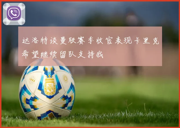 达洛特谈曼联赛季收官表现卡里克希望继续留队支持我