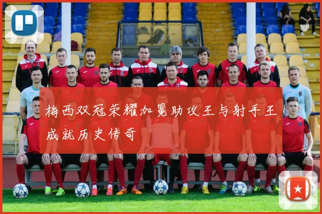 梅西双冠荣耀加冕助攻王与射手王成就历史传奇