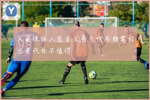 火箭媒体人直言交易杰伦布朗需付出重代价不值得