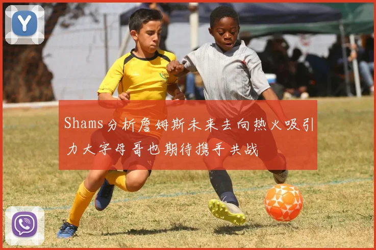 Shams分析詹姆斯未来去向热火吸引力大字母哥也期待携手共战