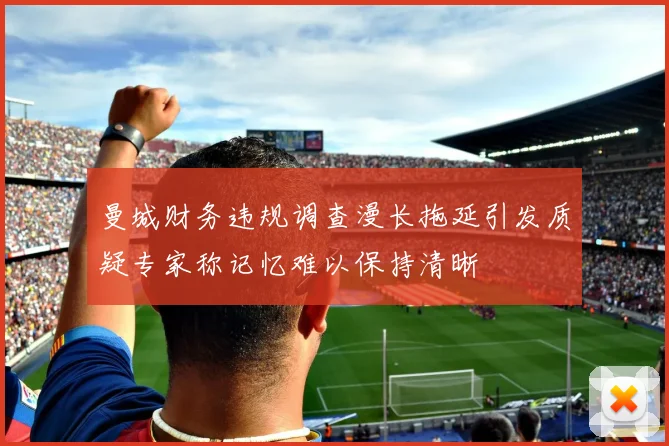 曼城财务违规调查漫长拖延引发质疑专家称记忆难以保持清晰