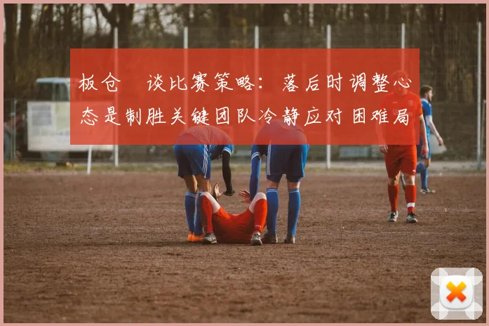 板仓滉谈比赛策略：落后时调整心态是制胜关键团队冷静应对困难局面