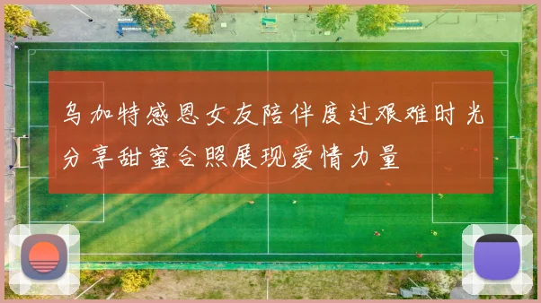 乌加特感恩女友陪伴度过艰难时光分享甜蜜合照展现爱情力量