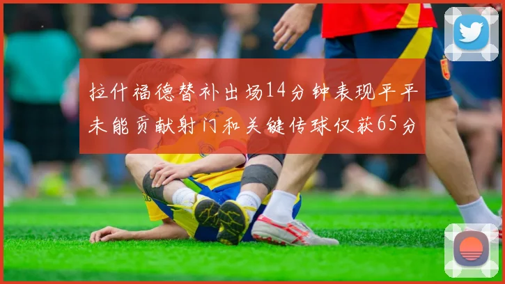 拉什福德替补出场14分钟表现平平未能贡献射门和关键传球仅获65分