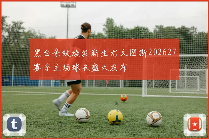 黑白条纹焕发新生尤文图斯202627赛季主场球衣盛大发布