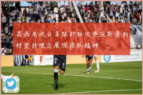 昌西老说分享球却助攻垫底斯普利特坚持理念展现团队精神
