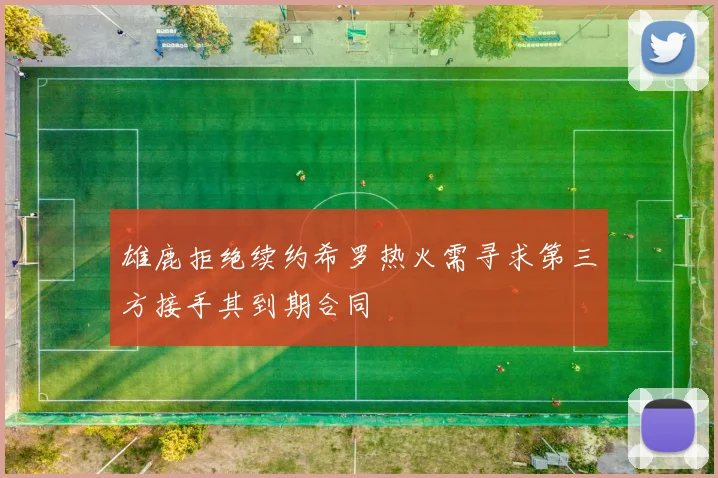 雄鹿拒绝续约希罗热火需寻求第三方接手其到期合同