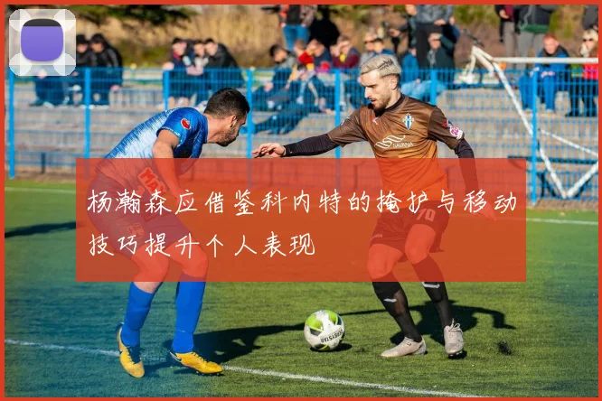 杨瀚森应借鉴科内特的掩护与移动技巧提升个人表现