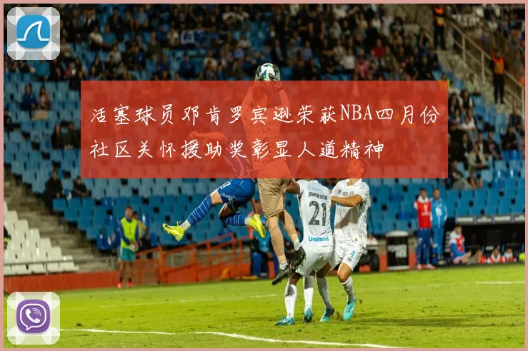 活塞球员邓肯罗宾逊荣获NBA四月份社区关怀援助奖彰显人道精神
