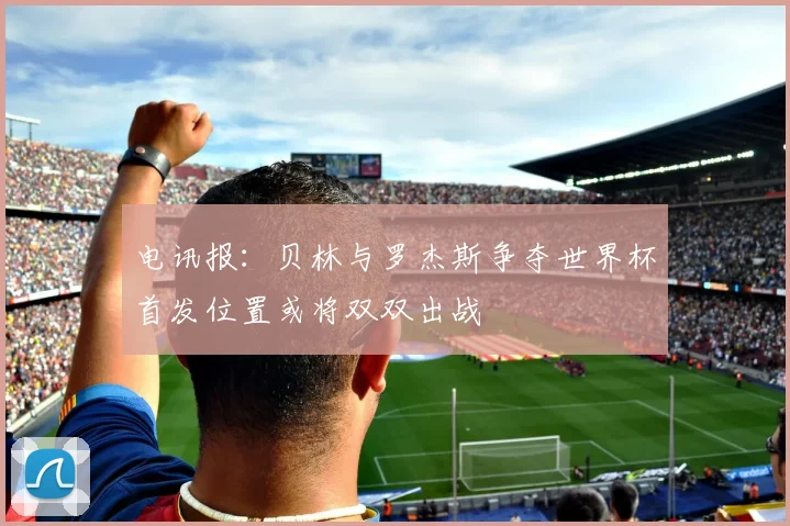 电讯报：贝林与罗杰斯争夺世界杯首发位置或将双双出战