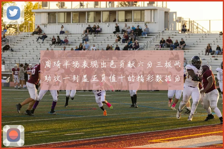周琦半场表现出色贡献六分三板两助攻一封盖正负值十的精彩数据分析