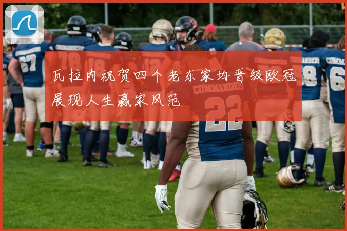 瓦拉内祝贺四个老东家均晋级欧冠展现人生赢家风范