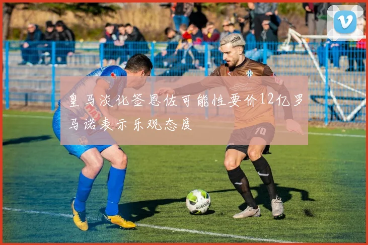 皇马淡化签恩佐可能性要价12亿罗马诺表示乐观态度