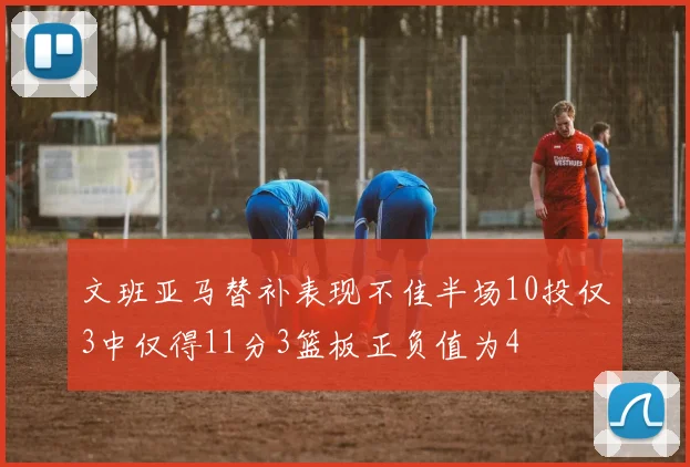 文班亚马替补表现不佳半场10投仅3中仅得11分3篮板正负值为4