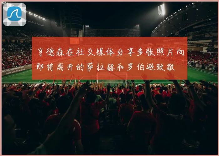 亨德森在社交媒体分享多张照片向即将离开的萨拉赫和罗伯逊致敬