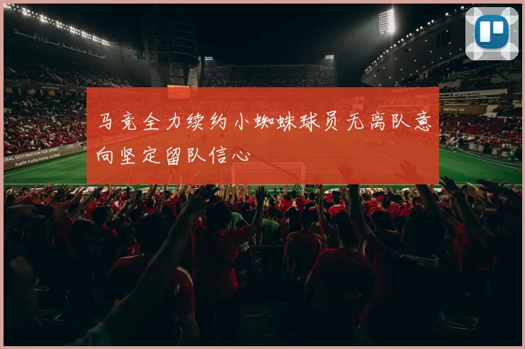 马竞全力续约小蜘蛛球员无离队意向坚定留队信心
