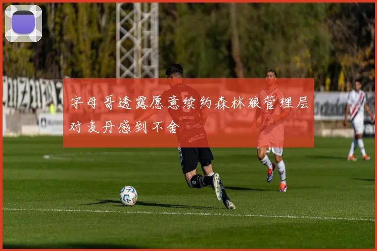 字母哥透露愿意续约森林狼管理层对麦丹感到不舍