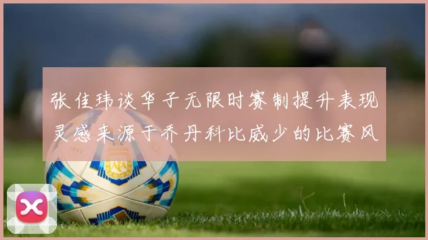 张佳玮谈华子无限时赛制提升表现灵感来源于乔丹科比威少的比赛风格
